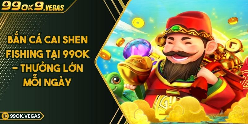 Bắn Cá Cai Shen Fishing Tại 99OK - Thưởng Lớn Mỗi Ngày