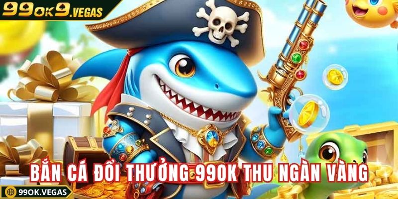 Bắn cá đổi thưởng 99OK thu ngàn vàng