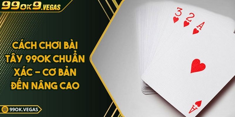 Cách Chơi Bài Tây 99OK Chuẩn Xác - Cơ Bản Đến Nâng Cao
