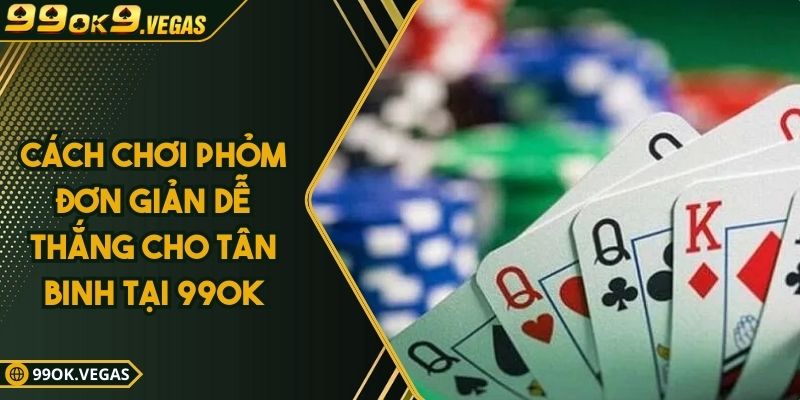 Cách Chơi Phỏm Đơn Giản Dễ Thắng Cho Tân Binh Tại 99OK