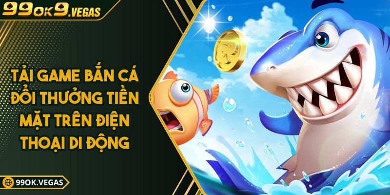 Tải Game Bắn Cá Đổi Thưởng Tiền Mặt Trên Điện Thoại Di Động
